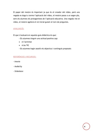 El paper del mestre és important ja que és el creador del vídeo, però una
vegada es dugui a terme l’aplicació del vídeo, el mestre passa a un segon pla,
sent els alumnes els protagonistes de l’aplicació educativa. Una vegada vist el
vídeo, el mestre agafarà el rol inicial guiant el torn de preguntes.
AVALUACIÓ:
El que s’avaluarà en aquesta guia didàctica és que:
- Els alumnes tinguin una actitud positiva cap:


A l’activitat



A les TIC

- Els alumnes hagin assolit els objectius i continguts proposats

REFERÈNCIES I RECURSOS:
- Imovie
- Audacity
- Slideshare

4

 