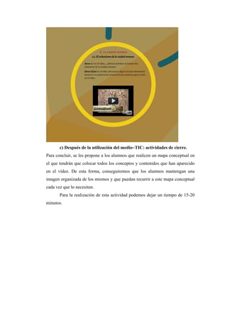 c) Después de la utilización del medio~TIC: actividades de cierre.
Para concluir, se les propone a los alumnos que realicen un mapa conceptual en
el que tendrán que colocar todos los conceptos y contenidos que han aparecido
en el vídeo. De esta forma, conseguiremos que los alumnos mantengan una
imagen organizada de los mismos y que puedan recurrir a este mapa conceptual
cada vez que lo necesiten.
Para la realización de esta actividad podemos dejar un tiempo de 15-20
minutos.
 
