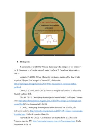 4. Bibliografía
R. Casajuana, et al. (1999), “Unidad didáctica 24: En tiempos de los romanos”
en R. Casajuana, et al, Medio natural, social y cultural 5. Barcelona, Vicens-Vives,
230-241.
Marquès, P. (2011). TIC en Educación: verdades a medias. ¿Qué dice el lado
negativo? Blog de Pere Marquès: Chispas TIC y Educación.
http://peremarques.blogspot.com.es/2011/03/tic-en-educacion-verdades-medias-
que.html
Cabero, J. (Coord), et al. (2007) Nuevas tecnologías aplicadas a la educación.
Madrid, McGraw-Hill.
Díaz, G. (2011), “Ventajas y desventajas del uso del video” en Blog de Gonzalo
Díaz. http://chalodbmatematicas.blogspot.com.es/2011/04/ventajas-y-desventajas-del-
uso-del.html (Fecha de consulta 03.06.16)
E. (2010), “Ventajas y desventajas del vídeo didáctico” en El vídeo y la
deficiencia auditiva. http://nnttvideo.blogspot.com.es/2010/12/5-ventajas-y-desventajas-
del-video.html (Fecha de consulta 03.06.16)
Huertas Ruiz, M. (2013), “Los romanos” en Huertas Ruiz, M. Educación
Primaria Mención TIC. http://menciontic.blogspot.com.es/p/los-romanos.html (Fecha
de consulta. 01.06.16)
 