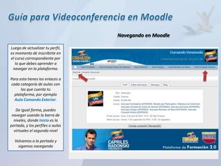 Navegando en Moodle

Luego de actualizar tu perfil,
es momento de inscribirte en
el curso correspondiente por
   lo que debes aprender a
 navegar en la plataforma.

Para esto tienes los enlaces a
cada categoría de aulas con
      las que cuenta tu
  plataforma, por ejemplo
  Aula Comando Exterior.

   De igual forma, puedes
 navegar usando la barra de
  niveles, donde Inicio es la
portada, y los perfiles o aulas
  virtuales el segundo nivel

  Volvamos a la portada y
    sigamos navegando
 