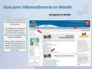 Navegando en Moodle

Al ingresar al aula podrás ver
los elementos característicos
         de la misma.

 Sin embargo, no olvides que
  desde aquí puedes usar el
  menú de niveles, así como
tener acceso a tu perfil en las
     opciones señaladas.

Ahora, vamos a ingresar a la
sala de Videoconferencia en
donde se tendrá acceso a la
presentación señalada para
         cada sesión
 
