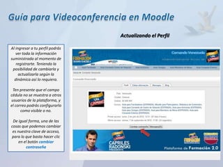 Actualizando el Perfil

Al ingresar a tu perfil podrás
   ver toda la información
suministrada al momento de
   registrarte. Teniendo la
 posibilidad de cambiarla y
     actualizarla según la
  dinámica así lo requiera.

 Ten presente que el campo
cédula no se muestra a otros
usuarios de la plataforma, y
el correo podrás configurarlo
      como visible o no.

 De igual forma, una de las
cosas que podemos cambiar
 es nuestra clave de acceso,
para lo que basta hacer clic
     en el botón cambiar
         contraseña
 