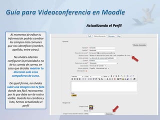 Actualizando el Perfil

   Al momento de editar tu
información podrás cambiar
  los campos más comunes
que nos identifican (nombre,
    apellido, entre otros).

     No olvides además
configurar la privacidad o no
 de tu cuenta de correo, en
caso que decidas mostrar tu
     dirección solo a los
   compañeros de curso.

  De igual forma, no olvides
subir una imagen con tu foto
 donde sea fácil reconocerte,
por lo que debe ser de rostro
visible. Guarda los cambios y
  listo, hemos actualizado el
             perfil
 