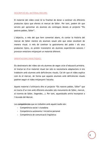DESCRIPCIÓ DEL MATERIAL/RECURS:
El material del vídeo creat té la finalitat de donar a conèixer els diferents
productes típics que ofereix el mercat de Sóller. Per tant, podem dir que
serveix per aproximar als alumnes als continguts donats al projecte “Els
postres pobles, Sóller”.
L’objectiu, a més del que hem comentat abans, és contar la història del
mercat de Sóller mentre els alumnes veuen allò que estan escoltant de
manera visual. A més de conèixer la gastronomia del poble i els seus
productes típics, es pretén transmetre als alumnes experiències sonores i
provocar emocions mitjançant un material diferent.
ORIENTACIONS DIDÀCTIQUES:
Els destinataris del vídeo són els alumnes de segon cicle d’educació primària.
Al tractar-se d’un material visual tan sols es necessitaria adaptacions si ens
trobéssim amb alumnes amb deficiències visuals. Cal dir que el vídeo explica
com és el mercat, de forma que aquests alumnes amb deficiències visuals
podrien seguir el vídeo mitjançant l’escolta.
Aquest material s’utilitzaria dins el projecte “Els nostres pobles, Sóller” que
es tracta d’un tren amb diferents aturades (als monuments de Sóller, mercat,
al tramvia de Sóller, llegendes...). Per tant, aquestàudio aniria incorporat a
l’aturada del Mercat.
Les competències que es treballen amb aquest àudio són:
-

Competència social i ciutadana

-

Competència autonomia i iniciativa personal

-

Competència de comunicació lingüística

2

 