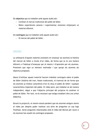 Els objectius que es treballen amb aquest àudio són:
-

Conèixer el mercat tradicional del poble de Sóller.

-

Rebre experiències sonores i experimentar emocions mitjançant un
material diferent.

Els continguts que es treballen amb aquest àudio són:
-

El mercat del poble de Sóller.

UTILITAT:
La utilització d’aquest material consisteix en ensenyar als alumnes la història
del mercat de Sóller a través d’un vídeo, de forma que ja és una manera
diferent a l’habitual d’ensenyar per el mestre i d’aprendre per els alumnes.
Pretenem que sigui un element motivador i que apropi als alumnes als
objectius proposats.
Abans d’utilitzar aquest material haurem treballat continguts sobre el poble
de Sóller (història del tren, festes tradicionals, el tramvia) de tal forma que
els alumnes ja tindran consciència d’on és situa el poble de Sóller i qualque
característica important del poble. El vídeo però, pot treballar-se de manera
independent, degut a que l’objectiu principal del projecte és conèixer el
poble de Sóller. Per tant, no és necessari que estigui establert dins una unitat
didàctica.
Durant la projecció, el mestre estarà pendent que els alumnes estiguin atents
al vídeo per després poder realitzar una sèrie de preguntes un cop hagi
finalitzat. Seran preguntes relacionades amb el vídeo del Mercat per veure si
els alumnes han assolit els continguts proposats.

3

 