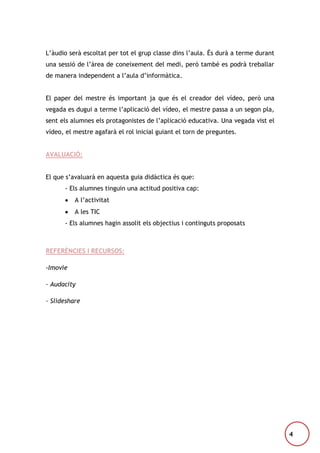 L’àudio serà escoltat per tot el grup classe dins l’aula. És durà a terme durant
una sessió de l’àrea de coneixement del medi, però també es podrà treballar
de manera independent a l’aula d’informàtica.
El paper del mestre és important ja que és el creador del vídeo, però una
vegada es dugui a terme l’aplicació del vídeo, el mestre passa a un segon pla,
sent els alumnes els protagonistes de l’aplicació educativa. Una vegada vist el
vídeo, el mestre agafarà el rol inicial guiant el torn de preguntes.
AVALUACIÓ:
El que s’avaluarà en aquesta guia didàctica és que:
- Els alumnes tinguin una actitud positiva cap:
A l’activitat
A les TIC
- Els alumnes hagin assolit els objectius i continguts proposats

REFERÈNCIES I RECURSOS:
-Imovie
- Audacity
- Slideshare

4

 