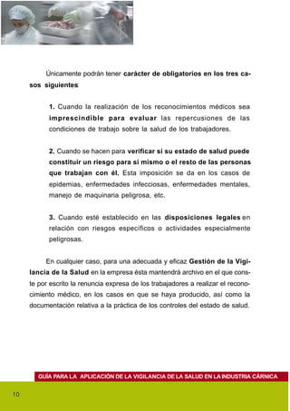 Únicamente podrán tener carácter de obligatorios en los tres ca-
     sos siguientes:


           1. Cuando la realización de los reconocimientos médicos sea
           imprescindible para evaluar las repercusiones de las
           condiciones de trabajo sobre la salud de los trabajadores.


           2. Cuando se hacen para verificar si su estado de salud puede
           constituir un riesgo para sí mismo o el resto de las personas
           que trabajan con él. Esta imposición se da en los casos de
           epidemias, enfermedades infecciosas, enfermedades mentales,
           manejo de maquinaria peligrosa, etc.


           3. Cuando esté establecido en las disposiciones legales en
           relación con riesgos específicos o actividades especialmente
           peligrosas.


          En cualquier caso, para una adecuada y eficaz Gestión de la Vigi-
     lancia de la Salud en la empresa ésta mantendrá archivo en el que cons-
     te por escrito la renuncia expresa de los trabajadores a realizar el recono-
     cimiento médico, en los casos en que se haya producido, así como la
     documentación relativa a la práctica de los controles del estado de salud.




        GUÍA PARA LA APLICACIÓN DE LA VIGILANCIA DE LA SALUD EN LA INDUSTRIA CÁRNICA


10
 