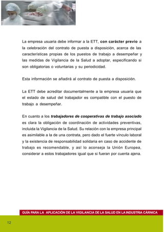 La empresa usuaria debe informar a la ETT, con carácter previo a
     la celebración del contrato de puesta a disposición, acerca de las
     características propias de los puestos de trabajo a desempeñar y
     las medidas de Vigilancia de la Salud a adoptar, especificando si
     son obligatorias o voluntarias y su periodicidad.


     Esta información se añadirá al contrato de puesta a disposición.


     La ETT debe acreditar documentalmente a la empresa usuaria que
     el estado de salud del trabajador es compatible con el puesto de
     trabajo a desempeñar.


     En cuanto a los trabajadores de cooperativas de trabajo asociado
     es clara la obligación de coordinación de actividades preventivas,
     incluida la Vigilancia de la Salud. Su relación con la empresa principal
     es asimilable a la de una contrata, pero dado el fuerte vínculo laboral
     y la existencia de responsabilidad solidaria en caso de accidente de
     trabajo es recomendable, y así lo aconseja la Unión Europea,
     considerar a estos trabajadores igual que si fueran por cuenta ajena.




     GUÍA PARA LA APLICACIÓN DE LA VIGILANCIA DE LA SALUD EN LA INDUSTRIA CÁRNICA


12
 
