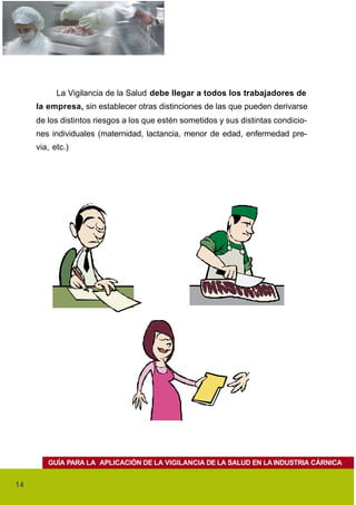 La Vigilancia de la Salud debe llegar a todos los trabajadores de
     la empresa, sin establecer otras distinciones de las que pueden derivarse
     de los distintos riesgos a los que estén sometidos y sus distintas condicio-
     nes individuales (maternidad, lactancia, menor de edad, enfermedad pre-
     via, etc.)




        GUÍA PARA LA APLICACIÓN DE LA VIGILANCIA DE LA SALUD EN LA INDUSTRIA CÁRNICA


14
 