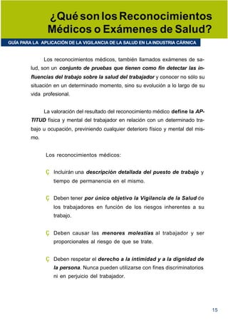¿Qué son los Reconocimientos
                Médicos o Exámenes de Salud?
GUÍA PARA LA APLICACIÓN DE LA VIGILANCIA DE LA SALUD EN LA INDUSTRIA CÁRNICA


               Los reconocimientos médicos, también llamados exámenes de sa-
         lud, son un conjunto de pruebas que tienen como fin detectar las in-
         fluencias del trabajo sobre la salud del trabajador y conocer no sólo su
         situación en un determinado momento, sino su evolución a lo largo de su
         vida profesional.


               La valoración del resultado del reconocimiento médico define la AP-
         TITUD física y mental del trabajador en relación con un determinado tra-
         bajo u ocupación, previniendo cualquier deterioro físico y mental del mis-
         mo.


               Los reconocimientos médicos:


               ç   Incluirán una descripción detallada del puesto de trabajo y
                   tiempo de permanencia en el mismo.


               ç   Deben tener por único objetivo la Vigilancia de la Salud de
                   los trabajadores en función de los riesgos inherentes a su
                   trabajo.


               ç   Deben causar las menores molestias al trabajador y ser
                   proporcionales al riesgo de que se trate.


               ç   Deben respetar el derecho a la intimidad y a la dignidad de
                   la persona. Nunca pueden utilizarse con fines discriminatorios
                   ni en perjuicio del trabajador.




                                                                                      15
 