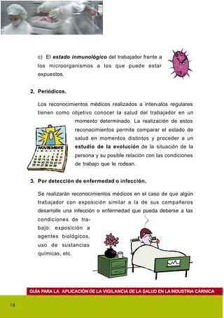 c) El estado inmunológico del trabajador frente a
        los microorganismos a los que puede estar
        expuestos.


     2. Periódicos.

        Los reconocimientos médicos realizados a intervalos regulares
        tienen como objetivo conocer la salud del trabajador en un
                         momento determinado. La realización de estos
                         reconocimientos permite comparar el estado de
                         salud en momentos distintos y proceder a un
                         estudio de la evolución de la situación de la
                         persona y su posible relación con las condiciones
                         de trabajo que le rodean.


     3. Por detección de enfermedad o infección.

        Se realizarán reconocimientos médicos en el caso de que algún
        trabajador con exposición similar a la de sus compañeros
        desarrolle una infección o enfermedad que pueda deberse a las
        condiciones de tra-
        bajo: exposición a
        agentes biológicos,
        uso de sustancias
        químicas, etc.




     GUÍA PARA LA APLICACIÓN DE LA VIGILANCIA DE LA SALUD EN LA INDUSTRIA CÁRNICA


18
 