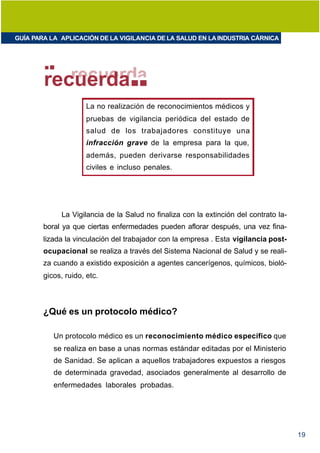 GUÍA PARA LA APLICACIÓN DE LA VIGILANCIA DE LA SALUD EN LA INDUSTRIA CÁRNICA




        recuerda
                      La no realización de reconocimientos médicos y
                      pruebas de vigilancia periódica del estado de
                      salud de los trabajadores constituye una
                      infracción grave de la empresa para la que,
                      además, pueden derivarse responsabilidades
                      civiles e incluso penales.




              La Vigilancia de la Salud no finaliza con la extinción del contrato la-
        boral ya que ciertas enfermedades pueden aflorar después, una vez fina-
        lizada la vinculación del trabajador con la empresa . Esta vigilancia post-
        ocupacional se realiza a través del Sistema Nacional de Salud y se reali-
        za cuando a existido exposición a agentes cancerígenos, químicos, bioló-
        gicos, ruido, etc.



        ¿Qué es un protocolo médico?

           Un protocolo médico es un reconocimiento médico específico que
           se realiza en base a unas normas estándar editadas por el Ministerio
           de Sanidad. Se aplican a aquellos trabajadores expuestos a riesgos
           de determinada gravedad, asociados generalmente al desarrollo de
           enfermedades laborales probadas.




                                                                                        19
 