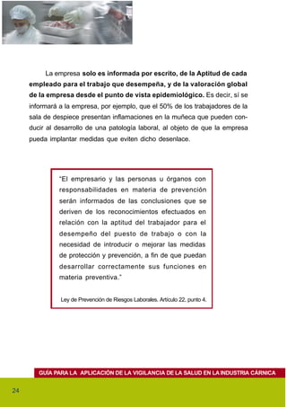 La empresa solo es informada por escrito, de la Aptitud de cada
     empleado para el trabajo que desempeña, y de la valoración global
     de la empresa desde el punto de vista epidemiológico. Es decir, sí se
     informará a la empresa, por ejemplo, que el 50% de los trabajadores de la
     sala de despiece presentan inflamaciones en la muñeca que pueden con-
     ducir al desarrollo de una patología laboral, al objeto de que la empresa
     pueda implantar medidas que eviten dicho desenlace.




               “El empresario y las personas u órganos con
               responsabilidades en materia de prevención
               serán informados de las conclusiones que se
               deriven de los reconocimientos efectuados en
               relación con la aptitud del trabajador para el
               desempeño del puesto de trabajo o con la
               necesidad de introducir o mejorar las medidas
               de protección y prevención, a fin de que puedan
               desarrollar correctamente sus funciones en
               materia preventiva.”


               Ley de Prevención de Riesgos Laborales. Artículo 22, punto 4.




        GUÍA PARA LA APLICACIÓN DE LA VIGILANCIA DE LA SALUD EN LA INDUSTRIA CÁRNICA


24
 