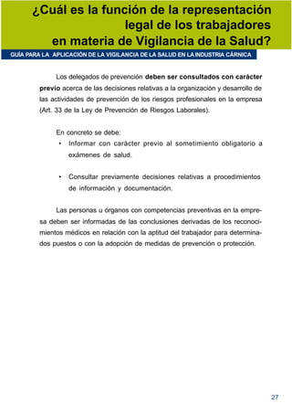 ¿Cuál es la función de la representación
                      legal de los trabajadores
        en materia de Vigilancia de la Salud?
GUÍA PARA LA APLICACIÓN DE LA VIGILANCIA DE LA SALUD EN LA INDUSTRIA CÁRNICA


              Los delegados de prevención deben ser consultados con carácter
         previo acerca de las decisiones relativas a la organización y desarrollo de
         las actividades de prevención de los riesgos profesionales en la empresa
         (Art. 33 de la Ley de Prevención de Riesgos Laborales).


              En concreto se debe:
               •   Informar con carácter previo al sometimiento obligatorio a
                   exámenes de salud.


               •   Consultar previamente decisiones relativas a procedimientos
                   de información y documentación.


              Las personas u órganos con competencias preventivas en la empre-
         sa deben ser informadas de las conclusiones derivadas de los reconoci-
         mientos médicos en relación con la aptitud del trabajador para determina-
         dos puestos o con la adopción de medidas de prevención o protección.




                                                                                       27
 