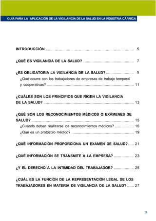 GUÍA PARA LA APLICACIÓN DE LA VIGILANCIA DE LA SALUD EN LA INDUSTRIA CÁRNICA




     INTRODUCCIÓN ............................................................................... 5


     ¿QUÉ ES VIGILANCIA DE LA SALUD? .............................................. 7


     ¿ES OBLIGATORIA LA VIGILANCIA DE LA SALUD? ......................... 9
        ¿Qué ocurre con los trabajadores de empresas de trabajo temporal
        y cooperativas? .............................................................................. 11


     ¿CUÁLES SON LOS PRINCIPIOS QUE RIGEN LA VIGILANCIA
     DE LA SALUD? ................................................................................. 13


     ¿QUÉ SON LOS RECONOCIMIENTOS MÉDICOS O EXÁMENES DE
     SALUD? ............................................................................................ 15
        ¿Cuándo deben realizarse los reconocimientos médicos? ................. 16
        ¿Qué es un protocolo médico? ........................................................ 19


     ¿QUÉ INFORMACIÓN PROPORCIONA UN EXAMEN DE SALUD? ..... 21


     ¿QUÉ INFORMACIÓN SE TRANSMITE A LA EMPRESA? .................. 23


     ¿Y EL DERECHO A LA INTIMIDAD DEL TRABAJADOR? .................. 25


     ¿CUÁL ES LA FUNCIÓN DE LA REPRESENTACIÓN LEGAL DE LOS
     TRABAJADORES EN MATERIA DE VIGILANCIA DE LA SALUD? ...... 27




                                                                                                              3
 