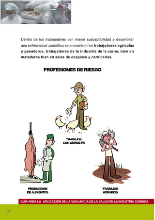 Dentro de los trabajadores con mayor susceptibilidad a desarrollar
     una enfermedad zoonótica se encuentran los trabajadores agrícolas
     y ganaderos, trabajadores de la industria de la carne, bien en
     mataderos bien en salas de despiece y carnicerías.




     GUÍA PARA LA APLICACIÓN DE LA VIGILANCIA DE LA SALUD EN LA INDUSTRIA CÁRNICA


32
 