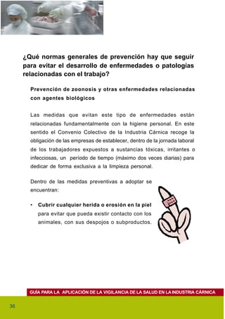 ¿Qué normas generales de prevención hay que seguir
     para evitar el desarrollo de enfermedades o patologías
     relacionadas con el trabajo?

       Prevención de zoonosis y otras enfermedades relacionadas
       con agentes biológicos


       Las medidas que evitan este tipo de enfermedades están
       relacionadas fundamentalmente con la higiene personal. En este
       sentido el Convenio Colectivo de la Industria Cárnica recoge la
       obligación de las empresas de establecer, dentro de la jornada laboral
       de los trabajadores expuestos a sustancias tóxicas, irritantes o
       infecciosas, un período de tiempo (máximo dos veces diarias) para
       dedicar de forma exclusiva a la limpieza personal.

       Dentro de las medidas preventivas a adoptar se
       encuentran:

       •   Cubrir cualquier herida o erosión en la piel
           para evitar que pueda existir contacto con los
           animales, con sus despojos o subproductos.




       GUÍA PARA LA APLICACIÓN DE LA VIGILANCIA DE LA SALUD EN LA INDUSTRIA CÁRNICA


36
 