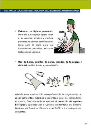 GUÍA PARA LA APLICACIÓN DE LA VIGILANCIA DE LA SALUD EN LA INDUSTRIA CÁRNICA




           •   Extremar la higiene personal.
               Para ello el trabajador deberá tener
               a su alcance lavabos y duchas
               provistas de jabones desinfectantes
               tanto para él como para las
               herramientas que utiliza, así como
               toallas de un solo uso.



           •   Uso de botas, guantes de goma, prendas de la cabeza y
               delantal, de fácil limpieza y desinfección.




           Además estas medidas irán acompañadas de la programación de
           reconocimientos médicos específicos para los trabajadores
           expuestos. Concretamente se aplicará el protocolo de agentes
           biológicos, aprobado por el Consejo Interterritorial del Sistema
           Nacional de Salud en Diciembre del 2002, a los trabajadores
           expuestos.




                                                                               37
 