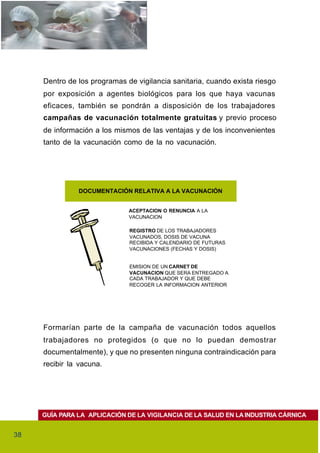 Dentro de los programas de vigilancia sanitaria, cuando exista riesgo
     por exposición a agentes biológicos para los que haya vacunas
     eficaces, también se pondrán a disposición de los trabajadores
     campañas de vacunación totalmente gratuitas y previo proceso
     de información a los mismos de las ventajas y de los inconvenientes
     tanto de la vacunación como de la no vacunación.




               DOCUMENTACIÓN RELATIVA A LA VACUNACIÓN


                              ACEPTACION O RENUNCIA A LA
                              VACUNACION

                              REGISTRO DE LOS TRABAJADORES
                              VACUNADOS, DOSIS DE VACUNA
                              RECIBIDA Y CALENDARIO DE FUTURAS
                              VACUNACIONES (FECHAS Y DOSIS)


                              EMISION DE UN CARNET DE
                              VACUNACION QUE SERA ENTREGADO A
                              CADA TRABAJADOR Y QUE DEBE
                              RECOGER LA INFORMACION ANTERIOR




     Formarían parte de la campaña de vacunación todos aquellos
     trabajadores no protegidos (o que no lo puedan demostrar
     documentalmente), y que no presenten ninguna contraindicación para
     recibir la vacuna.




     GUÍA PARA LA APLICACIÓN DE LA VIGILANCIA DE LA SALUD EN LA INDUSTRIA CÁRNICA


38
 