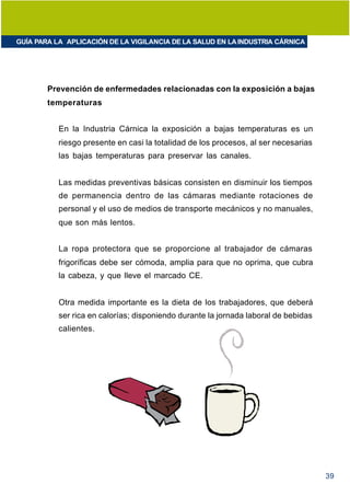 GUÍA PARA LA APLICACIÓN DE LA VIGILANCIA DE LA SALUD EN LA INDUSTRIA CÁRNICA




        Prevención de enfermedades relacionadas con la exposición a bajas
        temperaturas


           En la Industria Cárnica la exposición a bajas temperaturas es un
           riesgo presente en casi la totalidad de los procesos, al ser necesarias
           las bajas temperaturas para preservar las canales.


           Las medidas preventivas básicas consisten en disminuir los tiempos
           de permanencia dentro de las cámaras mediante rotaciones de
           personal y el uso de medios de transporte mecánicos y no manuales,
           que son más lentos.


           La ropa protectora que se proporcione al trabajador de cámaras
           frigoríficas debe ser cómoda, amplia para que no oprima, que cubra
           la cabeza, y que lleve el marcado CE.


           Otra medida importante es la dieta de los trabajadores, que deberá
           ser rica en calorías; disponiendo durante la jornada laboral de bebidas
           calientes.




                                                                                     39
 