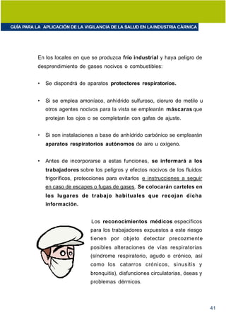 GUÍA PARA LA APLICACIÓN DE LA VIGILANCIA DE LA SALUD EN LA INDUSTRIA CÁRNICA




           En los locales en que se produzca frío industrial y haya peligro de
           desprendimiento de gases nocivos o combustibles:


           •   Se dispondrá de aparatos protectores respiratorios.


           •   Si se emplea amoníaco, anhídrido sulfuroso, cloruro de metilo u
               otros agentes nocivos para la vista se emplearán máscaras que
               protejan los ojos o se completarán con gafas de ajuste.


           •   Si son instalaciones a base de anhídrido carbónico se emplearán
               aparatos respiratorios autónomos de aire u oxígeno.


           •   Antes de incorporarse a estas funciones, se informará a los
               trabajadores sobre los peligros y efectos nocivos de los fluidos
               frigoríficos, protecciones para evitarlos e instrucciones a seguir
               en caso de escapes o fugas de gases. Se colocarán carteles en
               los lugares de trabajo habituales que recojan dicha
               información.


                                  Los reconocimientos médicos específicos
                                  para los trabajadores expuestos a este riesgo
                                  tienen por objeto detectar precozmente
                                  posibles alteraciones de vías respiratorias
                                  (síndrome respiratorio, agudo o crónico, así
                                  como los catarros crónicos, sinusitis y
                                  bronquitis), disfunciones circulatorias, óseas y
                                  problemas dérmicos.




                                                                                     41
 