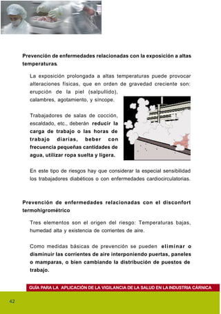 Prevención de enfermedades relacionadas con la exposición a altas
     temperaturas.

       La exposición prolongada a altas temperaturas puede provocar
       alteraciones físicas, que en orden de gravedad creciente son:
       erupción de la piel (salpullido),
       calambres, agotamiento, y síncope.


       Trabajadores de salas de cocción,
       escaldado, etc., deberán reducir la
       carga de trabajo o las horas de
       trabajo    diarias,    beber     con
       frecuencia pequeñas cantidades de
       agua, utilizar ropa suelta y ligera.


       En este tipo de riesgos hay que considerar la especial sensibilidad
       los trabajadores diabéticos o con enfermedades cardiocirculatorias.



     Prevención de enfermedades relacionadas con el disconfort
     termohigrométrico

       Tres elementos son el origen del riesgo: Temperaturas bajas,
       humedad alta y existencia de corrientes de aire.


       Como medidas básicas de prevención se pueden e l i m i n a r o
       disminuir las corrientes de aire interponiendo puertas, paneles
       o mamparas, o bien cambiando la distribución de puestos de
       trabajo.


       GUÍA PARA LA APLICACIÓN DE LA VIGILANCIA DE LA SALUD EN LA INDUSTRIA CÁRNICA


42
 