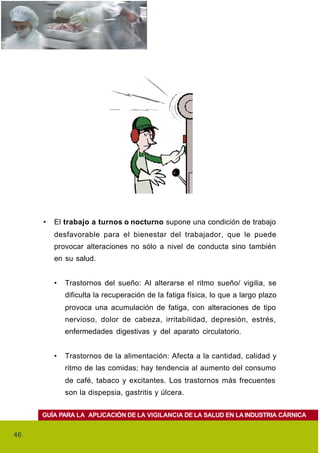 •   El trabajo a turnos o nocturno supone una condición de trabajo
         desfavorable para el bienestar del trabajador, que le puede
         provocar alteraciones no sólo a nivel de conducta sino también
         en su salud.


         •   Trastornos del sueño: Al alterarse el ritmo sueño/ vigilia, se
             dificulta la recuperación de la fatiga física, lo que a largo plazo
             provoca una acumulación de fatiga, con alteraciones de tipo
             nervioso, dolor de cabeza, irritabilidad, depresión, estrés,
             enfermedades digestivas y del aparato circulatorio.


         •   Trastornos de la alimentación: Afecta a la cantidad, calidad y
             ritmo de las comidas; hay tendencia al aumento del consumo
             de café, tabaco y excitantes. Los trastornos más frecuentes
             son la dispepsia, gastritis y úlcera.


     GUÍA PARA LA APLICACIÓN DE LA VIGILANCIA DE LA SALUD EN LA INDUSTRIA CÁRNICA


46
 