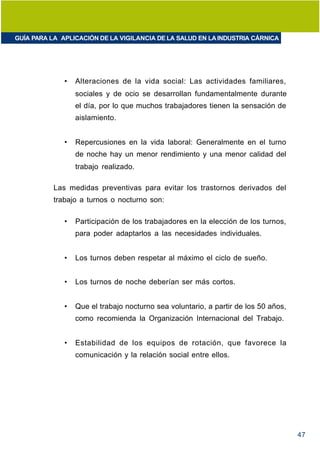 GUÍA PARA LA APLICACIÓN DE LA VIGILANCIA DE LA SALUD EN LA INDUSTRIA CÁRNICA




              •   Alteraciones de la vida social: Las actividades familiares,
                  sociales y de ocio se desarrollan fundamentalmente durante
                  el día, por lo que muchos trabajadores tienen la sensación de
                  aislamiento.


              •   Repercusiones en la vida laboral: Generalmente en el turno
                  de noche hay un menor rendimiento y una menor calidad del
                  trabajo realizado.

           Las medidas preventivas para evitar los trastornos derivados del
           trabajo a turnos o nocturno son:

              •   Participación de los trabajadores en la elección de los turnos,
                  para poder adaptarlos a las necesidades individuales.


              •   Los turnos deben respetar al máximo el ciclo de sueño.


              •   Los turnos de noche deberían ser más cortos.


              •   Que el trabajo nocturno sea voluntario, a partir de los 50 años,
                  como recomienda la Organización Internacional del Trabajo.


              •   Estabilidad de los equipos de rotación, que favorece la
                  comunicación y la relación social entre ellos.




                                                                                     47
 