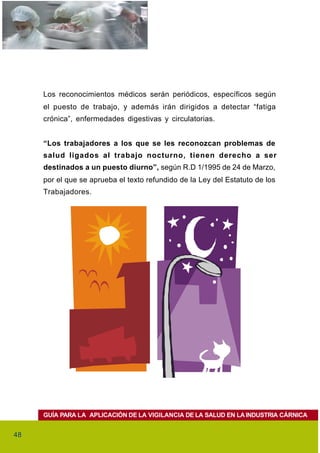 Los reconocimientos médicos serán periódicos, específicos según
     el puesto de trabajo, y además irán dirigidos a detectar “fatiga
     crónica”, enfermedades digestivas y circulatorias.


     “Los trabajadores a los que se les reconozcan problemas de
     salud ligados al trabajo nocturno, tienen derecho a ser
     destinados a un puesto diurno”, según R.D 1/1995 de 24 de Marzo,
     por el que se aprueba el texto refundido de la Ley del Estatuto de los
     Trabajadores.




     GUÍA PARA LA APLICACIÓN DE LA VIGILANCIA DE LA SALUD EN LA INDUSTRIA CÁRNICA


48
 