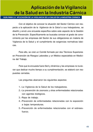 Aplicación de la Vigilancia
          de la Salud en la Industria Cárnica
GUÍA PARA LA APLICACIÓN DE LA VIGILANCIA DE LA SALUD EN LA INDUSTRIA CÁRNICA


                Con el objetivo de conocer la situación del Sector Cárnico con res-
         pecto a la aplicación de la Vigilancia de la Salud a sus trabajadores, se
         diseñó y envió una encuesta específica sobre este aspecto de la Gestión
         de la Prevención. Específicamente se buscaba conocer el grado de cono-
         cimiento por las empresas del Sector de sus obligaciones en materia de
         Vigilancia de la Salud y el cumplimiento de exigencias normativas bási-
         cas.


                Para ello, se creó un Comité formado por dos Técnicos Superiores
         en Prevención de Riesgos Laborales y un Médico especialista en Medici-
         na del Trabajo.


                Para que la encuesta fuera fácil y dinámica y las empresas no tuvie-
         ran que dedicar mucho tiempo a su cumplimentación, se elaboró con res-
         puestas cerradas.


                Las preguntas abarcaron los siguientes aspectos:


                1.- La Vigilancia de la Salud de los trabajadores.
                2.- La prevención de zoonosis y otras enfermedades relacionadas
                   con agentes biológicos.
                3.- Ropa de trabajo.
                4.- Prevención de enfermedades relacionadas con la exposición
                   a bajas temperaturas.
                5.- Prevención de enfermedades relacionadas con el sobrees-
                   fuerzo.




                                                                                       49
 