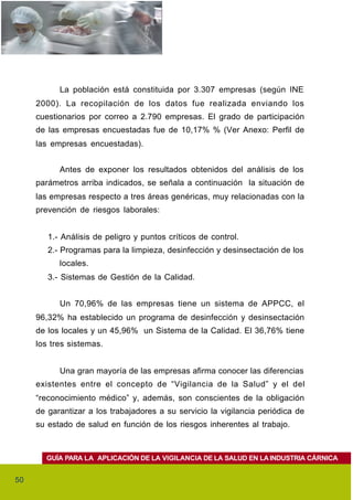 La población está constituida por 3.307 empresas (según INE
     2000). La recopilación de los datos fue realizada enviando los
     cuestionarios por correo a 2.790 empresas. El grado de participación
     de las empresas encuestadas fue de 10,17% % (Ver Anexo: Perfil de
     las empresas encuestadas).


           Antes de exponer los resultados obtenidos del análisis de los
     parámetros arriba indicados, se señala a continuación la situación de
     las empresas respecto a tres áreas genéricas, muy relacionadas con la
     prevención de riesgos laborales:


        1.- Análisis de peligro y puntos críticos de control.
        2.- Programas para la limpieza, desinfección y desinsectación de los
           locales.
        3.- Sistemas de Gestión de la Calidad.


           Un 70,96% de las empresas tiene un sistema de APPCC, el
     96,32% ha establecido un programa de desinfección y desinsectación
     de los locales y un 45,96% un Sistema de la Calidad. El 36,76% tiene
     los tres sistemas.


           Una gran mayoría de las empresas afirma conocer las diferencias
     existentes entre el concepto de “Vigilancia de la Salud” y el del
     “reconocimiento médico” y, además, son conscientes de la obligación
     de garantizar a los trabajadores a su servicio la vigilancia periódica de
     su estado de salud en función de los riesgos inherentes al trabajo.



       GUÍA PARA LA APLICACIÓN DE LA VIGILANCIA DE LA SALUD EN LA INDUSTRIA CÁRNICA


50
 