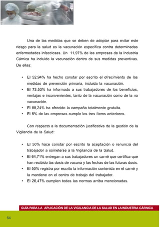 Una de las medidas que se deben de adoptar para evitar este
     riesgo para la salud es la vacunación específica contra determinadas
     enfermedades infecciosas. Un 11,97% de las empresas de la Industria
     Cárnica ha incluido la vacunación dentro de sus medidas preventivas.
     De ellas:


        •   El 52,94% ha hecho constar por escrito el ofrecimiento de las
            medidas de prevención primaria, incluida la vacunación.
        •   El 73,53% ha informado a sus trabajadores de los beneficios,
            ventajas e inconvenientes, tanto de la vacunación como de la no
            vacunación.
        •   El 88,24% ha ofrecido la campaña totalmente gratuita.
        •   El 5% de las empresas cumple los tres ítems anteriores.


            Con respecto a la documentación justificativa de la gestión de la
     Vigilancia de la Salud:


        •   El 50% hace constar por escrito la aceptación o renuncia del
            trabajador a someterse a la Vigilancia de la Salud.
        •   El 64,71% entregan a sus trabajadores un carné que certifica que
            han recibido las dosis de vacuna y las fechas de las futuras dosis.
        •   El 50% registra por escrito la información contenida en el carné y
            la mantiene en el centro de trabajo del trabajador.
        •   El 26,47% cumplen todas las normas arriba mencionadas.




       GUÍA PARA LA APLICACIÓN DE LA VIGILANCIA DE LA SALUD EN LA INDUSTRIA CÁRNICA


54
 