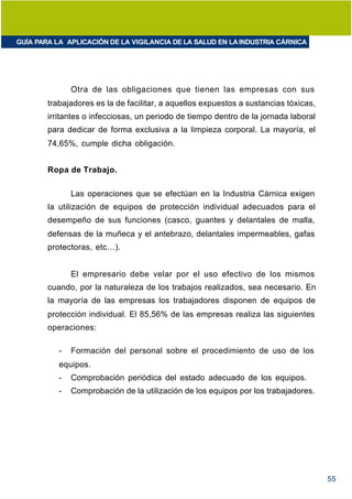 GUÍA PARA LA APLICACIÓN DE LA VIGILANCIA DE LA SALUD EN LA INDUSTRIA CÁRNICA




               Otra de las obligaciones que tienen las empresas con sus
        trabajadores es la de facilitar, a aquellos expuestos a sustancias tóxicas,
        irritantes o infecciosas, un periodo de tiempo dentro de la jornada laboral
        para dedicar de forma exclusiva a la limpieza corporal. La mayoría, el
        74,65%, cumple dicha obligación.


        Ropa de Trabajo.

               Las operaciones que se efectúan en la Industria Cárnica exigen
        la utilización de equipos de protección individual adecuados para el
        desempeño de sus funciones (casco, guantes y delantales de malla,
        defensas de la muñeca y el antebrazo, delantales impermeables, gafas
        protectoras, etc…).


               El empresario debe velar por el uso efectivo de los mismos
        cuando, por la naturaleza de los trabajos realizados, sea necesario. En
        la mayoría de las empresas los trabajadores disponen de equipos de
        protección individual. El 85,56% de las empresas realiza las siguientes
        operaciones:

           -   Formación del personal sobre el procedimiento de uso de los
           equipos.
           -   Comprobación periódica del estado adecuado de los equipos.
           -   Comprobación de la utilización de los equipos por los trabajadores.




                                                                                      55
 