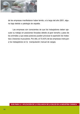 de las empresas manifestaron haber tenido, a lo largo del año 2001, algu-
     na baja debida a patología de espalda.


          Las empresas son conscientes de que los trabajadores deben eje-
     cutar su trabajo en posiciones forzadas debido al gran tamaño y peso de
     los animales y que estas posturas pueden provocar la aparición de moles-
     tias o lesiones musculares. Por ello, el 72,43% de las empresas instruyen
     a los trabajadores en la manipulación manual de cargas.




        GUÍA PARA LA APLICACIÓN DE LA VIGILANCIA DE LA SALUD EN LA INDUSTRIA CÁRNICA


58
 
