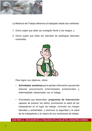 La Medicina del Trabajo diferencia al trabajador desde dos vertientes:


    1. Como sujeto que debe ser protegido frente a los riesgos, y

    2. Como sujeto que debe ser atendido de patologías laborales
       contraídas.




       Para lograr sus objetivos, utiliza:

       •   Actividades sanitarias que le aportan información que permite
           detectar   precozmente     enfermedades     profesionales    y
           enfermedades relacionadas con el trabajo


       •   Actividades que desarrollan programas de intervención
           capaces de prevenir los daños, promocionar la salud de los
           trabajadores en el lugar de trabajo, controlar los riesgos
           laborales y ambientales, y promover la seguridad y la salud
           de los trabajadores y la mejora de sus condiciones de trabajo.

    GUÍA PARA LA APLICACIÓN DE LA VIGILANCIA DE LA SALUD EN LA INDUSTRIA CÁRNICA


6
 