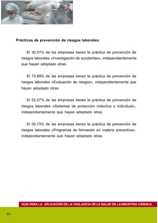 Prácticas de prevención de riesgos laborales:


          El 30,51% de las empresas tienen la práctica de prevención de
       riesgos laborales «Investigación de accidentes», independientemente
       que hayan adoptado otras.


          El 73,89% de las empresas tienen la práctica de prevención de
       riesgos laborales «Evaluación de riesgos», independientemente que
       hayan adoptado otras.


          El 52,57% de las empresas tienen la práctica de prevención de
       riesgos laborales «Sistemas de protección colectiva o individual»,
       independientemente que hayan adoptado otras.


          El 50,73% de las empresas tienen la práctica de prevención de
       riesgos laborales «Programas de formación en materia preventiva»,
       independientemente que hayan adoptado otras.




       GUÍA PARA LA APLICACIÓN DE LA VIGILANCIA DE LA SALUD EN LA INDUSTRIA CÁRNICA


64
 