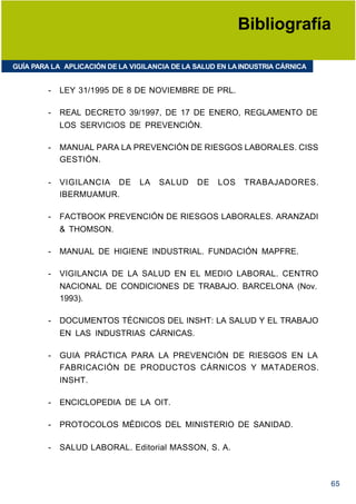 Bibliografía

GUÍA PARA LA APLICACIÓN DE LA VIGILANCIA DE LA SALUD EN LA INDUSTRIA CÁRNICA


         -   LEY 31/1995 DE 8 DE NOVIEMBRE DE PRL.

         -   REAL DECRETO 39/1997, DE 17 DE ENERO, REGLAMENTO DE
             LOS SERVICIOS DE PREVENCIÓN.

         -   MANUAL PARA LA PREVENCIÓN DE RIESGOS LABORALES. CISS
             GESTIÓN.

         -   VIGILANCIA DE      LA   SALUD     DE    LOS   TRABAJADORES.
             IBERMUAMUR.

         -   FACTBOOK PREVENCIÓN DE RIESGOS LABORALES. ARANZADI
             & THOMSON.

         -   MANUAL DE HIGIENE INDUSTRIAL. FUNDACIÓN MAPFRE.

         -   VIGILANCIA DE LA SALUD EN EL MEDIO LABORAL. CENTRO
             NACIONAL DE CONDICIONES DE TRABAJO. BARCELONA (Nov.
             1993).

         -   DOCUMENTOS TÉCNICOS DEL INSHT: LA SALUD Y EL TRABAJO
             EN LAS INDUSTRIAS CÁRNICAS.

         -   GUIA PRÁCTICA PARA LA PREVENCIÓN DE RIESGOS EN LA
             FABRICACIÓN DE PRODUCTOS CÁRNICOS Y MATADEROS.
             INSHT.

         -   ENCICLOPEDIA DE LA OIT.

         -   PROTOCOLOS MÉDICOS DEL MINISTERIO DE SANIDAD.

         -   SALUD LABORAL. Editorial MASSON, S. A.



                                                                               65
 