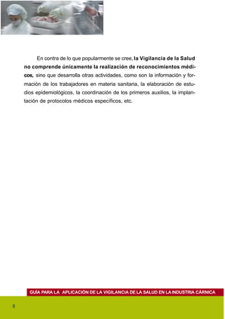 En contra de lo que popularmente se cree, la Vigilancia de la Salud
    no comprende únicamente la realización de reconocimientos médi-
    cos, sino que desarrolla otras actividades, como son la información y for-
    mación de los trabajadores en materia sanitaria, la elaboración de estu-
    dios epidemiológicos, la coordinación de los primeros auxilios, la implan-
    tación de protocolos médicos específicos, etc.




      GUÍA PARA LA APLICACIÓN DE LA VIGILANCIA DE LA SALUD EN LA INDUSTRIA CÁRNICA


8
 