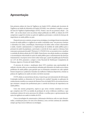 9 
Apresentação 
Esta primeira edição do Guia de Vigilância em Saúde (GVS), editada pela Secretaria de 
Vigilância em Saúde do Ministério da Saúde (SVS/MS), vem substituir e ampliar o escopo 
do Guia de Vigilância Epidemiológica (GVE). Desde o ano de sua primeira edição – em 
1985 – até os dias atuais (com sua sétima edição publicada em 2009), as edições do GVE 
cumpriram o papel de orientar as ações de vigilância, prevenção e controle de doenças de 
importância na saúde pública no país. 
Diante de um novo contexto, em que novas estratégias e tecnologias foram incorporadas 
às ações de saúde pública e a vigilância em saúde é entendida como “um processo contínuo 
e sistemático de coleta, consolidação, disseminação de dados sobre eventos relacionados 
à saúde, visando o planejamento e a implementação de medidas de saúde pública para a 
proteção da saúde da população, a prevenção e controle de riscos, agravos e doenças, bem 
como para a promoção da saúde” (Portaria nº 1.378/2013), fez-se necessário rever e atualizar 
o conteúdo da última edição do GVE (2009). Desta forma, esta edição atualiza as estratégias 
e recomendações relacionadas às ações de saúde pública para o enfrentamento das doenças 
transmissíveis e incorpora novos textos sobre temas que, a partir da publicação da Portaria 
no 1.271 de 2014, passaram a compor a Lista Nacional de Notificação Compulsória de 
Doenças, Agravos e Eventos de Saúde Pública. 
O processo de revisão e atualização deste GVS constituiu uma oportunidade de 
reflexão e decisão sobre as recomendações adotadas pelo Ministério da Saúde acerca destes 
problemas de saúde pública, para garantir que as orientações constantes em cada capítulo 
fossem inequívocas e pudessem, baseadas nas melhores evidências disponíveis, orientar as 
práticas de vigilância em saúde em todo o território nacional. 
O GVS, dadas as características da área, é mais do que um instrumento de informação. 
Contempla também as dimensões de “protocolos de conduta”, baseadas na aplicação do 
conhecimento científico no contexto do Sistema Único de Saúde (SUS) e de normas técnicas 
que orientam a atuação dos profissionais para o controle de doenças de importância em 
saúde pública. 
Com esta mesma perspectiva, espera-se que novas revisões atualizem os textos 
que compõem este GVS, na medida da produção de novas evidências científicas, e que 
constituam sínteses de novos processos de reflexão e escolhas para o aprimoramento das 
ações da vigilância em saúde no âmbito do SUS. 
Com as tecnologias de comunicação e informação eletrônicas cada vez mais dissemi-nadas, 
a atualização passa a ter uma nova dinâmica, com a revisão contínua de conteúdos 
sempre que haja novas evidências ou estratégias. 
 