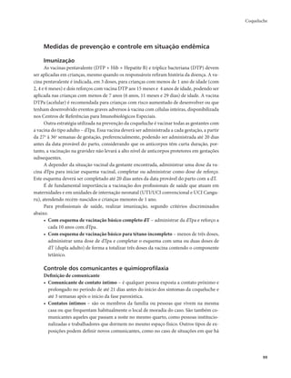 Coqueluche 
99 
Medidas de prevenção e controle em situação endêmica 
Imunização 
As vacinas pentavalente (DTP + Hib + Hepatite B) e tríplice bacteriana (DTP) devem 
ser aplicadas em crianças, mesmo quando os responsáveis refiram história da doença. A va-cina 
pentavalente é indicada, em 3 doses, para crianças com menos de 1 ano de idade (com 
2, 4 e 6 meses) e dois reforços com vacina DTP aos 15 meses e 4 anos de idade, podendo ser 
aplicada nas crianças com menos de 7 anos (6 anos, 11 meses e 29 dias) de idade. A vacina 
DTPa (acelular) é recomendada para crianças com risco aumentado de desenvolver ou que 
tenham desenvolvido eventos graves adversos à vacina com células inteiras, disponibilizada 
nos Centros de Referências para Imunobiológicos Especiais. 
Outra estratégia utilizada na prevenção da coqueluche é vacinar todas as gestantes com 
a vacina do tipo adulto – dTpa. Essa vacina deverá ser administrada a cada gestação, a partir 
da 27a à 36a semanas de gestação, preferencialmente, podendo ser administrada até 20 dias 
antes da data provável do parto, considerando que os anticorpos têm curta duração, por-tanto, 
a vacinação na gravidez não levará a alto nível de anticorpos protetores em gestações 
subsequentes. 
A depender da situação vacinal da gestante encontrada, administrar uma dose da va-cina 
dTpa para iniciar esquema vacinal, completar ou administrar como dose de reforço. 
Este esquema deverá ser completado até 20 dias antes da data provável do parto com a dT. 
É de fundamental importância a vacinação dos profissionais de saúde que atuam em 
maternidades e em unidades de internação neonatal (UTI/UCI convencional e UCI Cangu-ru), 
atendendo recém-nascidos e crianças menores de 1 ano. 
Para profissionais de saúde, realizar imunização, segundo critérios discriminados 
abaixo. 
• Com esquema de vacinação básico completo dT – administrar da dTpa e reforço a 
cada 10 anos com dTpa. 
• Com esquema de vacinação básico para tétano incompleto – menos de três doses, 
administrar uma dose de dTpa e completar o esquema com uma ou duas doses de 
dT (dupla adulto) de forma a totalizar três doses da vacina contendo o componente 
tetânico. 
Controle dos comunicantes e quimioprofilaxia 
Definição de comunicante 
• Comunicante de contato íntimo – é qualquer pessoa exposta a contato próximo e 
prolongado no período de até 21 dias antes do início dos sintomas da coqueluche e 
até 3 semanas após o início da fase paroxística. 
• Contatos íntimos – são os membros da família ou pessoas que vivem na mesma 
casa ou que frequentam habitualmente o local de moradia do caso. São também co-municantes 
aqueles que passam a noite no mesmo quarto, como pessoas institucio-nalizadas 
e trabalhadores que dormem no mesmo espaço físico. Outros tipos de ex-posições 
podem definir novos comunicantes, como no caso de situações em que há 
 
