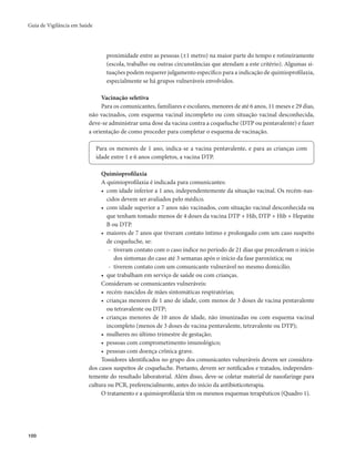 Guia de Vigilância em Saúde 
100 
proximidade entre as pessoas (±1 metro) na maior parte do tempo e rotineiramente 
(escola, trabalho ou outras circunstâncias que atendam a este critério). Algumas si-tuações 
podem requerer julgamento específico para a indicação de quimioprofilaxia, 
especialmente se há grupos vulneráveis envolvidos. 
Vacinação seletiva 
Para os comunicantes, familiares e escolares, menores de até 6 anos, 11 meses e 29 dias, 
não vacinados, com esquema vacinal incompleto ou com situação vacinal desconhecida, 
deve-se administrar uma dose da vacina contra a coqueluche (DTP ou pentavalente) e fazer 
a orientação de como proceder para completar o esquema de vacinação. 
Para os menores de 1 ano, indica-se a vacina pentavalente, e para as crianças com 
idade entre 1 e 6 anos completos, a vacina DTP. 
Quimioprofilaxia 
A quimioprofilaxia é indicada para comunicantes: 
• com idade inferior a 1 ano, independentemente da situação vacinal. Os recém-nas-cidos 
devem ser avaliados pelo médico. 
• com idade superior a 7 anos não vacinados, com situação vacinal desconhecida ou 
que tenham tomado menos de 4 doses da vacina DTP + Hib, DTP + Hib + Hepatite 
B ou DTP. 
• maiores de 7 anos que tiveram contato íntimo e prolongado com um caso suspeito 
de coqueluche, se: 
- tiveram contato com o caso índice no período de 21 dias que precederam o início 
dos sintomas do caso até 3 semanas após o início da fase paroxística; ou 
- tiverem contato com um comunicante vulnerável no mesmo domicílio. 
• que trabalham em serviço de saúde ou com crianças. 
Consideram-se comunicantes vulneráveis: 
• recém-nascidos de mães sintomáticas respiratórias; 
• crianças menores de 1 ano de idade, com menos de 3 doses de vacina pentavalente 
ou tetravalente ou DTP; 
• crianças menores de 10 anos de idade, não imunizadas ou com esquema vacinal 
incompleto (menos de 3 doses de vacina pentavalente, tetravalente ou DTP); 
• mulheres no último trimestre de gestação; 
• pessoas com comprometimento imunológico; 
• pessoas com doença crônica grave. 
Tossidores identificados no grupo dos comunicantes vulneráveis devem ser considera-dos 
casos suspeitos de coqueluche. Portanto, devem ser notificados e tratados, independen-temente 
do resultado laboratorial. Além disso, deve-se coletar material de nasofaringe para 
cultura ou PCR, preferencialmente, antes do início da antibioticoterapia. 
O tratamento e a quimioprofilaxia têm os mesmos esquemas terapêuticos (Quadro 1). 
 