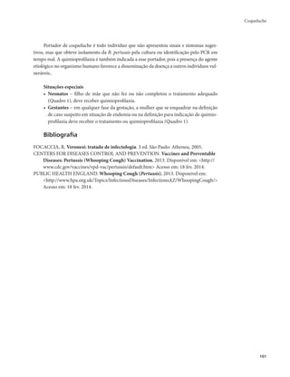 Coqueluche 
101 
Portador de coqueluche é todo indivíduo que não apresentou sinais e sintomas suges-tivos, 
mas que obteve isolamento da B. pertussis pela cultura ou identificação pelo PCR em 
tempo real. A quimioprofilaxia é também indicada a esse portador, pois a presença do agente 
etiológico no organismo humano favorece a disseminação da doença a outros indivíduos vul-neráveis.. 
Situações especiais 
• Neonatos – filho de mãe que não fez ou não completou o tratamento adequado 
(Quadro 1), deve receber quimioprofilaxia. 
• Gestantes – em qualquer fase da gestação, a mulher que se enquadrar na definição 
de caso suspeito em situação de endemia ou na definição para indicação de quimio-profilaxia 
deve receber o tratamento ou quimioprofilaxia (Quadro 1). 
Bibliografia 
FOCACCIA, R. Veronesi: tratado de infectologia. 3 ed. São Paulo: Atheneu, 2005. 
CENTERS FOR DISEASES CONTROL AND PREVENTION. Vaccines and Preventable 
Diseases: Pertussis (Whooping Cough) Vaccination, 2013. Disponível em: <http:// 
www.cdc.gov/vaccines/vpd-vac/pertussis/default.htm> Acesso em: 18 fev. 2014. 
PUBLIC HEALTH ENGLAND. Whooping Cough (Pertussis), 2013. Disponível em: 
<http://www.hpa.org.uk/Topics/InfectiousDiseases/InfectionsAZ/WhoopingCough/> 
Acesso em: 18 fev. 2014. 
 