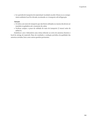 Coqueluche 
103 
• Se o período de transporte do material pré-incubado exceder 4 horas ou se a tempe-ratura 
ambiente local for elevada, recomenda-se o transporte sob refrigeração. 
Atenção 
• Os tubos com meio de transporte que não forem utilizados no mesmo dia devem ser 
mantidos na geladeira até o momento da coleta. 
• Verificar, sempre, o prazo de validade do meio de transporte (2 meses) antes de 
utilizá-lo. 
Estabelecer com o laboratório uma rotina referente ao envio de amostras (horário e 
local de entrega de material), fluxo de resultados e avaliação periódica da qualidade das 
amostras enviadas, bem como outras questões pertinentes. 
 