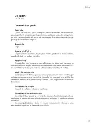 Difteria 
105 
DIFTERIA 
CID 10: A36 
Características gerais 
Descrição 
Doença toxi-infecciosa aguda, contagiosa, potencialmente letal, imunoprevenível, 
causada por bacilo toxigênico, que frequentemente se aloja nas amígdalas, faringe, larin-ge, 
nariz e, ocasionalmente, em outras mucosas e na pele. É caracterizada por apresentar 
placas pseudomembranosas típicas. 
Sinonímia 
Crupe. 
Agente etiológico 
Corynebacterium diphtheriae, bacilo gram-positivo, produtor da toxina diftérica, 
quando infectado por um fago específico. 
Reservatório 
O principal é o próprio doente ou o portador, sendo esse último mais importante na 
disseminação do bacilo, pela maior frequência na comunidade e por ser assintomático. A 
via respiratória superior e a pele são locais habitualmente colonizados pela bactéria. 
Modo de transmissão 
Ocorre pelo contato direto de pessoa doente ou portadores com pessoa suscetível, por 
meio de gotículas de secreção respiratória, eliminadas por tosse, espirro ou ao falar. Em 
casos raros, pode ocorrer a contaminação por fômites. O leite cru pode servir de veículo de 
transmissão. 
Período de incubação 
Em geral, de 1 a 6 dias, podendo ser mais longo. 
Período de transmissibilidade 
Em média, até duas semanas após o início dos sintomas. A antibioticoterapia adequa-da 
elimina, na maioria dos casos, o bacilo diftérico da orofaringe, 24 a 48 horas após sua 
introdução. 
O portador pode eliminar o bacilo por 6 meses ou mais, motivo pelo qual se torna 
extremamente importante na disseminação da difteria. 
 