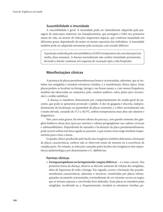 Guia de Vigilância em Saúde 
106 
Suscetibilidade e imunidade 
A suscetibilidade é geral. A imunidade pode ser naturalmente adquirida pela pas-sagem 
de anticorpos maternos via transplacentária, que protegem o bebê nos primeiros 
meses de vida, ou através de infecções inaparentes atípicas, que conferem imunidade em 
diferentes graus, dependendo da maior ou menor exposição dos indivíduos. A imunidade 
também pode ser adquirida ativamente pela vacinação com toxoide diftérico. 
A proteção conferida pelo soro antidiftérico (SAD) é temporária e de curta duração (em 
média, duas semanas). A doença normalmente não confere imunidade permanente, 
devendo o doente continuar seu esquema de vacinação após a alta hospitalar. 
Manifestações clínicas 
A presença de placas pseudomembranosas branco-acinzentadas, aderentes, que se ins-talam 
nas amígdalas e invadem estruturas vizinhas, é a manifestação clínica típica. Essas 
placas podem-se localizar na faringe, laringe e nas fossas nasais, e, com menos frequência, 
também são observadas na conjuntiva, pele, conduto auditivo, vulva, pênis (pós-circunci-são) 
e cordão umbilical. 
A doença se manifesta clinicamente por comprometimento do estado geral do pa-ciente, 
que pode se apresentar prostrado e pálido. A dor de garganta é discreta, indepen-dentemente 
da localização ou quantidade de placas existentes, e a febre normalmente não 
é muito elevada, variando de 37,5 a 38,5°C, embora temperaturas mais altas não afastem o 
diagnóstico. 
Nos casos mais graves, há intenso edema do pescoço, com grande aumento dos gân-glios 
linfáticos dessa área (pescoço taurino) e edema periganglionar nas cadeias cervicais 
e submandibulares. Dependendo do tamanho e localização da placa pseudomembranosa, 
pode ocorrer asfixia mecânica aguda no paciente, o que muitas vezes exige imediata traque-ostomia 
para evitar a morte. 
O quadro clínico produzido pelo bacilo não toxigênico também determina a formação 
de placas características, embora não se observem sinais de toxemia ou a ocorrência de 
complicações. No entanto, as infecções causadas pelos bacilos não toxigênicos têm impor-tância 
epidemiológica por disseminarem o C. diphtheriae. 
Formas clínicas 
• Faringoamigdaliana ou faringotonsilar (angina diftérica) − é a mais comum. Nas 
primeiras horas da doença, observa-se discreto aumento de volume das amígdalas, 
além da hiperemia de toda a faringe. Em seguida, ocorre a formação das pseudo-membranas 
características, aderentes e invasivas, constituídas por placas esbran-quiçadas 
ou amarelo-acinzentadas, eventualmente de cor cinzento-escura ou negra, 
que se tornam espessas e com bordas bem definidas. Essas placas se estendem pelas 
amígdalas, recobrindo-as, e, frequentemente, invadem as estruturas vizinhas, po- 
 