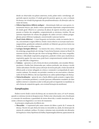 Difteria 
107 
dendo ser observadas nos pilares anteriores, úvula, palato mole e retrofaringe, ad-quirindo 
aspecto necrótico. O estado geral do paciente agrava-se, com a evolução 
da doença, em virtude da progressão das pseudomembranas e da absorção cada vez 
maior de toxina. 
• Difteria hipertóxica (difteria maligna) − denominação dada aos casos graves, in-tensamente 
tóxicos, que, desde o início, apresentam importante comprometimento 
do estado geral. Observa-se a presença de placas de aspecto necrótico, que ultra-passam 
os limites das amígdalas, comprometendo as estruturas vizinhas. Há um 
aumento importante do volume dos gânglios da cadeia cervical e edema perigan-glionar, 
pouco doloroso à palpação, caracterizando o pescoço taurino. 
• Nasal (rinite diftérica) − é mais frequente em lactentes, sendo, na maioria das ve-zes, 
concomitante à angina diftérica. Desde o início observa-se secreção nasal seros-sanguinolenta, 
geralmente unilateral, podendo ser bilateral, que provoca lesões nas 
bordas do nariz e no lábio superior. 
• Laríngea (laringite diftérica) − na maioria dos casos, a doença se inicia na região 
da orofaringe, progredindo até a laringe. É uma forma bastante comum no Brasil. Os 
sintomas iniciais, além dos que são vistos na faringe diftérica, são: tosse, rouquidão, 
disfonia e dificuldade respiratória progressiva, podendo evoluir para insuficiência 
respiratória aguda. Em casos raros, pode haver comprometimento isolado da larin-ge, 
o que dificulta o diagnóstico. 
• Cutânea − apresenta-se sob a forma de úlcera arredondada, com exsudato fibrino-purulento 
e bordas bem demarcadas que, embora profunda, não alcança o tecido 
celular subcutâneo. Devido à pouca absorção da toxina pela pele, a lesão ulcerada de 
difteria pode se tornar subaguda ou crônica e raramente é acompanhada de reper-cussões 
cutâneas. No entanto, seu portador constitui-se em reservatório e dissemi-nador 
do bacilo diftérico, daí sua importância na cadeia epidemiológica da doença. 
• Outras localizações − apesar de raro, o bacilo diftérico pode acometer a vagina (ulce-rações 
e corrimento purulento), o ouvido (processo inflamatório exsudativo do duto 
auditivo externo) e conjuntiva ocular (a infecção pode ser inaparente ou manifestar-se 
sob a forma de conjuntivite aguda, com eventual formação da membrana). 
Complicações 
Podem ocorrer desde o início da doença até, na maioria dos casos, a 6a ou 8a semana, 
quando os sintomas iniciais já desapareceram. Podem estar relacionadas com a localização 
e a extensão da membrana; a quantidade de toxina absorvida; o estado imunitário do pa-ciente; 
a demora no diagnóstico e no início do tratamento. 
As principais complicações da difteria são: 
• Miocardite − é responsável pelo maior número de óbitos a partir da 2a semana da 
doença. Decorre da ação direta da toxina no miocárdio ou, ainda, da intoxicação do 
sistema de condução cardíaco. Os sinais e sintomas mais encontrados são alterações 
de frequência e ritmo, hipofonese de bulhas, hepatomegalia dolorosa, aparecimento de 
 