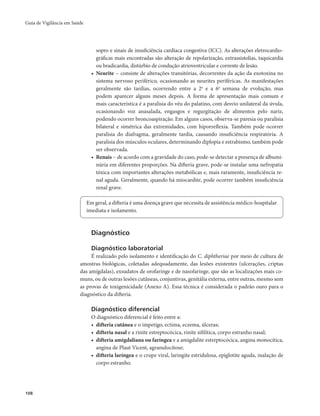 Guia de Vigilância em Saúde 
108 
sopro e sinais de insuficiência cardíaca congestiva (ICC). As alterações eletrocardio-gráficas 
mais encontradas são alteração de repolarização, extrassistolias, taquicardia 
ou bradicardia, distúrbio de condução atrioventricular e corrente de lesão. 
• Neurite − consiste de alterações transitórias, decorrentes da ação da exotoxina no 
sistema nervoso periférico, ocasionando as neurites periféricas. As manifestações 
geralmente são tardias, ocorrendo entre a 2a e a 6a semana de evolução, mas 
podem aparecer alguns meses depois. A forma de apresentação mais comum e 
mais característica é a paralisia do véu do palatino, com desvio unilateral da úvula, 
ocasionando voz anasalada, engasgos e regurgitação de alimentos pelo nariz, 
podendo ocorrer broncoaspiração. Em alguns casos, observa-se paresia ou paralisia 
bilateral e simétrica das extremidades, com hiporreflexia. Também pode ocorrer 
paralisia do diafragma, geralmente tardia, causando insuficiência respiratória. A 
paralisia dos músculos oculares, determinando diplopia e estrabismo, também pode 
ser observada. 
• Renais − de acordo com a gravidade do caso, pode-se detectar a presença de albumi-núria 
em diferentes proporções. Na difteria grave, pode-se instalar uma nefropatia 
tóxica com importantes alterações metabólicas e, mais raramente, insuficiência re-nal 
aguda. Geralmente, quando há miocardite, pode ocorrer também insuficiência 
renal grave. 
Em geral, a difteria é uma doença grave que necessita de assistência médico-hospitalar 
imediata e isolamento. 
Diagnóstico 
Diagnóstico laboratorial 
É realizado pelo isolamento e identificação do C. diphtheriae por meio de cultura de 
amostras biológicas, coletadas adequadamente, das lesões existentes (ulcerações, criptas 
das amígdalas), exsudatos de orofaringe e de nasofaringe, que são as localizações mais co-muns, 
ou de outras lesões cutâneas, conjuntivas, genitália externa, entre outras, mesmo sem 
as provas de toxigenicidade (Anexo A). Essa técnica é considerada o padrão ouro para o 
diagnóstico da difteria. 
Diagnóstico diferencial 
O diagnóstico diferencial é feito entre a: 
• difteria cutânea e o impetigo, ectima, eczema, úlceras; 
• difteria nasal e a rinite estreptocócica, rinite sifilítica, corpo estranho nasal; 
• difteria amigdaliana ou faríngea e a amigdalite estreptocócica, angina monocítica, 
angina de Plaut Vicent, agranulocitose; 
• difteria laríngea e o crupe viral, laringite estridulosa, epiglotite aguda, inalação de 
corpo estranho. 
 