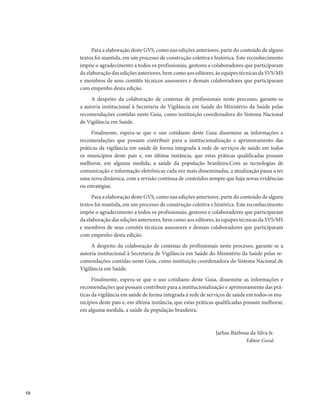 10 
Para a elaboração deste GVS, como nas edições anteriores, parte do conteúdo de alguns 
textos foi mantida, em um processo de construção coletiva e histórica. Este reconhecimento 
impõe o agradecimento a todos os profissionais, gestores e colaboradores que participaram 
da elaboração das edições anteriores, bem como aos editores, às equipes técnicas da SVS/MS 
e membros de seus comitês técnicos assessores e demais colaboradores que participaram 
com empenho desta edição. 
A despeito da colaboração de centenas de profissionais neste processo, garante-se 
a autoria institucional à Secretaria de Vigilância em Saúde do Ministério da Saúde pelas 
recomendações contidas neste Guia, como instituição coordenadora do Sistema Nacional 
de Vigilância em Saúde. 
Finalmente, espera-se que o uso cotidiano deste Guia dissemine as informações e 
recomendações que possam contribuir para a institucionalização e aprimoramento das 
práticas da vigilância em saúde de forma integrada à rede de serviços de saúde em todos 
os municípios deste país e, em última instância, que estas práticas qualificadas possam 
melhorar, em alguma medida, a saúde da população brasileira.Com as tecnologias de 
comunicação e informação eletrônicas cada vez mais disse­minadas, 
a atualização passa a ter 
uma nova dinâmica, com a revisão contínua de conteúdos sempre que haja novas evidências 
ou estratégias. 
Para a elaboração deste GVS, como nas edições anteriores, parte do conteúdo de alguns 
textos foi mantida, em um processo de construção coletiva e histórica. Este reconhecimento 
impõe o agradecimento a todos os profissionais, gestores e colaboradores que participaram 
da elaboração das edições anteriores, bem como aos editores, às equipes técnicas da SVS/MS 
e membros de seus comitês técnicos assessores e demais colaboradores que participaram 
com empenho desta edição. 
A despeito da colaboração de centenas de profissionais neste processo, garante-se a 
autoria institucional à Secretaria de Vigilância em Saúde do Ministério da Saúde pelas re-comendações 
contidas neste Guia, como instituição coordenadora do Sistema Nacional de 
Vigilância em Saúde. 
Finalmente, espera-se que o uso cotidiano deste Guia, dissemine as informações e 
recomendações que possam contribuir para a institucionalização e aprimoramento das prá-ticas 
da vigilância em saúde de forma integrada à rede de serviços de saúde em todos os mu-nicípios 
deste país e, em última instância, que estas práticas qualificadas possam melhorar, 
em alguma medida, a saúde da população brasileira. 
Jarbas Barbosa da Silva Jr. 
Editor-Geral 
 