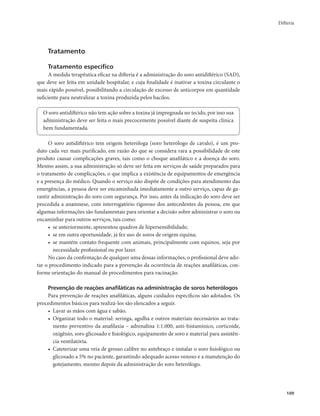 Difteria 
109 
Tratamento 
Tratamento específico 
A medida terapêutica eficaz na difteria é a administração do soro antidiftérico (SAD), 
que deve ser feita em unidade hospitalar, e cuja finalidade é inativar a toxina circulante o 
mais rápido possível, possibilitando a circulação de excesso de anticorpos em quantidade 
suficiente para neutralizar a toxina produzida pelos bacilos. 
O soro antidiftérico não tem ação sobre a toxina já impregnada no tecido, por isso sua 
administração deve ser feita o mais precocemente possível diante de suspeita clínica 
bem fundamentada. 
O soro antidiftérico tem origem heteróloga (soro heterólogo de cavalo), é um pro-duto 
cada vez mais purificado, em razão do que se considera rara a possibilidade de este 
produto causar complicações graves, tais como o choque anafilático e a doença do soro. 
Mesmo assim, a sua administração só deve ser feita em serviços de saúde preparados para 
o tratamento de complicações, o que implica a existência de equipamentos de emergência 
e a presença do médico. Quando o serviço não dispõe de condições para atendimento das 
emergências, a pessoa deve ser encaminhada imediatamente a outro serviço, capaz de ga-rantir 
administração do soro com segurança. Por isso, antes da indicação do soro deve ser 
procedida a anamnese, com interrogatório rigoroso dos antecedentes da pessoa, em que 
algumas informações são fundamentais para orientar a decisão sobre administrar o soro ou 
encaminhar para outros serviços, tais como: 
• se anteriormente, apresentou quadros de hipersensibilidade; 
• se em outra oportunidade, já fez uso de soros de origem equina; 
• se mantém contato frequente com animais, principalmente com equinos, seja por 
necessidade profissional ou por lazer. 
No caso da confirmação de qualquer uma dessas informações, o profissional deve ado-tar 
o procedimento indicado para a prevenção da ocorrência de reações anafiláticas, con-forme 
orientação do manual de procedimentos para vacinação. 
Prevenção de reações anafiláticas na administração de soros heterólogos 
Para prevenção de reações anafiláticas, alguns cuidados específicos são adotados. Os 
procedimentos básicos para realizá-los são elencados a seguir. 
• Lavar as mãos com água e sabão. 
• Organizar todo o material: seringa, agulha e outros materiais necessários ao trata-mento 
preventivo da anafilaxia – adrenalina 1:1.000, anti-histamínico, corticoide, 
oxigênio, soro glicosado e fisiológico, equipamento de soro e material para assistên-cia 
ventilatória. 
• Cateterizar uma veia de grosso calibre no antebraço e instalar o soro fisiológico ou 
glicosado a 5% no paciente, garantindo adequado acesso venoso e a manutenção do 
gotejamento, mesmo depois da administração do soro heterólogo. 
 
