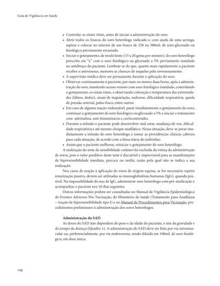 Guia de Vigilância em Saúde 
110 
• Controlar os sinais vitais, antes de iniciar a administração do soro. 
• Abrir todos os frascos do soro heterólogo indicado e, com ajuda de uma seringa, 
aspirar e colocar no interior de um frasco de 250 ou 500mL de soro glicosado ou 
fisiológico previamente esvaziado. 
• Iniciar o gotejamento, de modo lento (15 a 20 gotas por minuto), do soro heterólogo 
prescrito em “y” com o soro fisiológico ou glicosado a 5% previamente instalado 
no antebraço do paciente. Lembrar-se de que, quanto mais rapidamente o paciente 
receber o antiveneno, menores as chances de sequelas pelo envenenamento. 
• A supervisão médica deve ser permanente durante a aplicação do soro. 
• Observar continuamente o paciente, por mais ou menos duas horas, após a adminis-tração 
do soro, mantendo acesso venoso com soro fisiológico instalado, controlando 
o gotejamento, os sinais vitais, e observando coloração e temperatura das extremida-des 
(lábios, dedos), sinais de inquietação, sudorese, dificuldade respiratória, queda 
de pressão arterial, pulso fraco, entre outros. 
• Em caso de alguma reação indesejável, parar imediatamente o gotejamento do soro, 
continuar o gotejamento do soro fisiológico ou glicosado a 5% e iniciar o tratamento 
com adrenalina, anti-histamínicos e corticosteroides. 
• Durante a infusão o paciente pode desenvolver mal-estar, mudança de voz, dificul-dade 
respiratória e até mesmo choque anafilático. Nessa situação, deve-se parar ime-diatamente 
a infusão do soro heterólogo e tomar as providências clínicas cabíveis 
para cada situação, de acordo com a faixa etária do indivíduo. 
• Assim que o paciente melhorar, reiniciar o gotejamento do soro heterólogo. 
A realização do teste de sensibilidade cutâneo foi excluída da rotina da administração 
de soros, pois o valor preditivo deste teste é discutível e imprevisível para as manifestações 
de hipersensibilidade imediata, precoce ou tardia, razão pela qual não se indica a sua 
realização. 
Nos casos de reação à aplicação de soros de origem equina, se for necessário repetir 
imunização passiva, devem ser utilizadas as imunoglobulinas humanas (IgG), quando pos-sível. 
Na impossibilidade do uso de IgG, administrar soro heterólogo com pré-medicação e 
acompanhar o paciente nos 10 dias seguintes. 
Outras informações podem ser consultadas no Manual de Vigilância Epidemiológica 
de Eventos Adversos Pós-Vacinação, do Ministério da Saúde (Tratamento para Anafilaxia 
– reação de hipersensibilidade tipo I) e no Manual de Procedimentos para Vacinação, pro-cedimentos 
preliminares à administração dos soros heterólogos. 
Administração do SAD 
As doses do SAD não dependem do peso e da idade do paciente, e sim da gravidade e 
do tempo da doença (Quadro 1). A administração do SAD deve ser feita por via intramus-cular 
ou, preferencialmente, por via endovenosa, sendo diluída em 100mL de soro fisioló-gico, 
em dose única. 
 